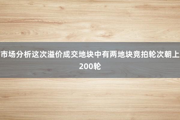 市场分析这次溢价成交地块中有两地块竞拍轮次朝上200轮