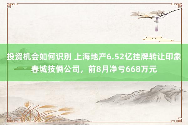 投资机会如何识别 上海地产6.52亿挂牌转让印象春城技俩公司，前8月净亏668万元