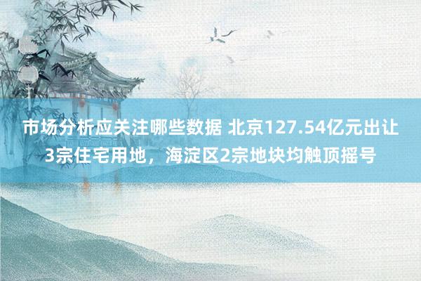 市场分析应关注哪些数据 北京127.54亿元出让3宗住宅用地，海淀区2宗地块均触顶摇号