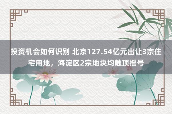 投资机会如何识别 北京127.54亿元出让3宗住宅用地，海淀区2宗地块均触顶摇号