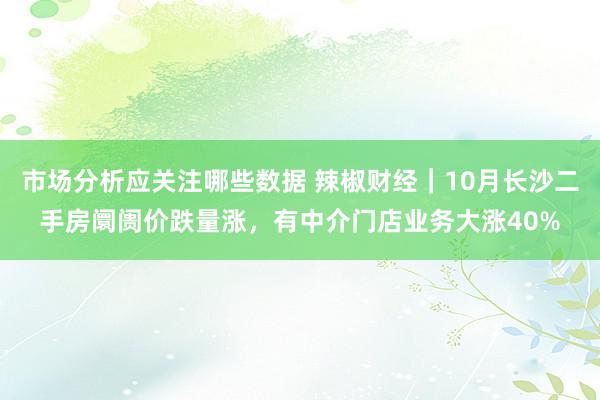 市场分析应关注哪些数据 辣椒财经｜10月长沙二手房阛阓价跌量涨，有中介门店业务大涨40%