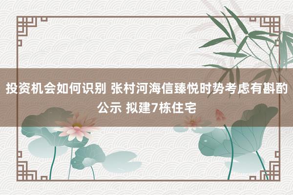 投资机会如何识别 张村河海信臻悦时势考虑有斟酌公示 拟建7栋住宅