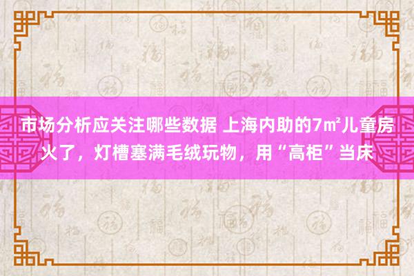 市场分析应关注哪些数据 上海内助的7㎡儿童房火了，灯槽塞满毛绒玩物，用“高柜”当床