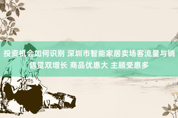 投资机会如何识别 深圳市智能家居卖场客流量与销售量双增长 商品优惠大 主顾受惠多