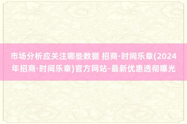 市场分析应关注哪些数据 招商·时间乐章(2024年招商·时间乐章)官方网站-最新优惠透彻曝光