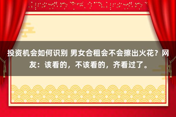 投资机会如何识别 男女合租会不会擦出火花？网友：该看的，不该看的，齐看过了。