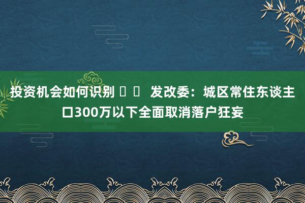 投资机会如何识别 		 发改委：城区常住东谈主口300万以下全面取消落户狂妄