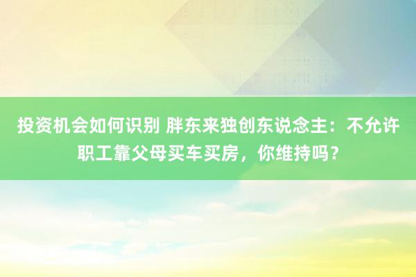 投资机会如何识别 胖东来独创东说念主：不允许职工靠父母买车买房，你维持吗？