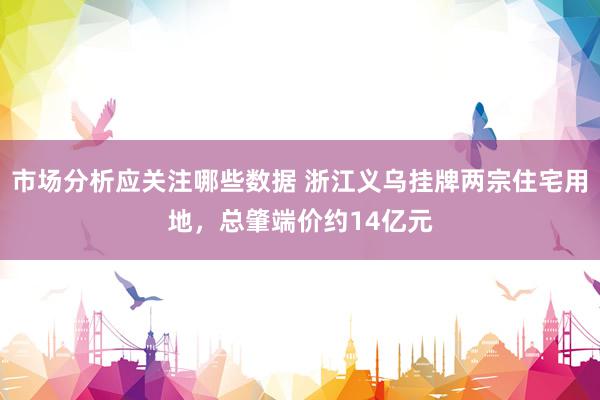 市场分析应关注哪些数据 浙江义乌挂牌两宗住宅用地，总肇端价约14亿元