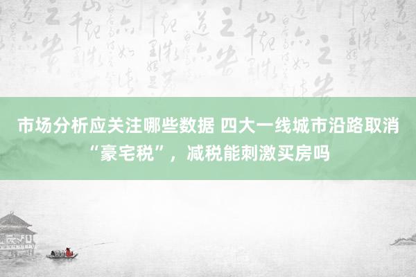 市场分析应关注哪些数据 四大一线城市沿路取消“豪宅税”，减税能刺激买房吗