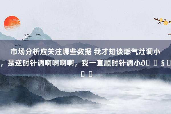 市场分析应关注哪些数据 我才知谈燃气灶调小火，是逆时针调啊啊啊啊，我一直顺时针调小😧 ​​