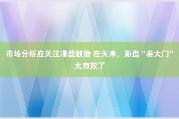 市场分析应关注哪些数据 在天津，新盘“卷大门”太有效了