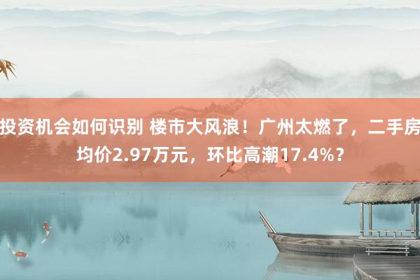 投资机会如何识别 楼市大风浪！广州太燃了，二手房均价2.97万元，环比高潮17.4%？