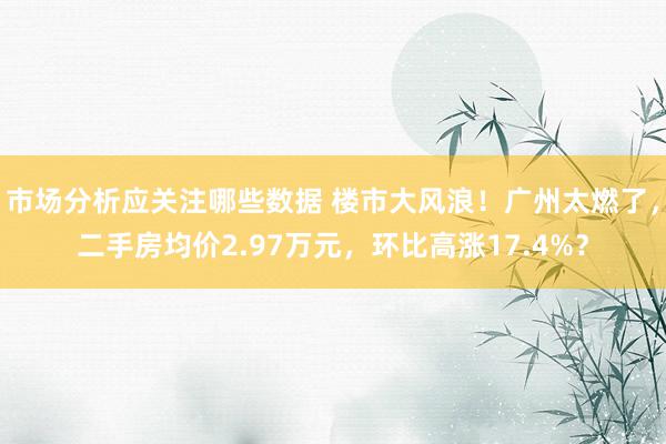 市场分析应关注哪些数据 楼市大风浪！广州太燃了，二手房均价2.97万元，环比高涨17.4%？