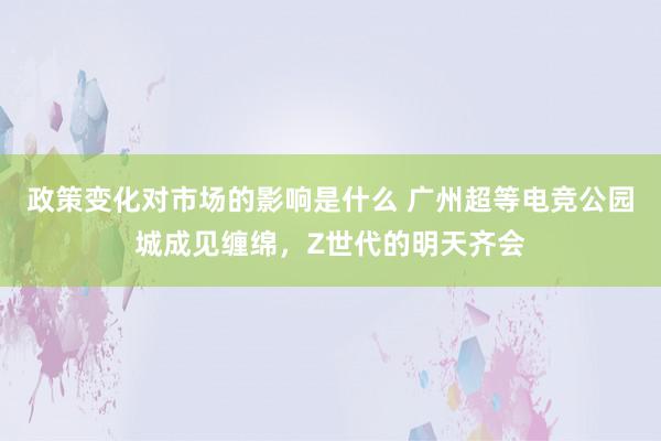 政策变化对市场的影响是什么 广州超等电竞公园城成见缠绵，Z世代的明天齐会