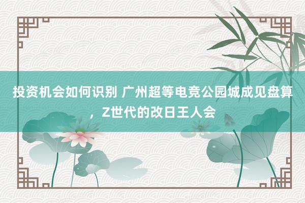 投资机会如何识别 广州超等电竞公园城成见盘算，Z世代的改日王人会