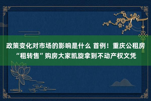 政策变化对市场的影响是什么 首例！重庆公租房“租转售”购房大家凯旋拿到不动产权文凭