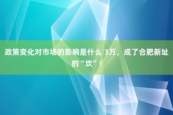 政策变化对市场的影响是什么 3万，成了合肥新址的“坎”！