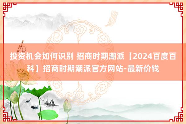 投资机会如何识别 招商时期潮派【2024百度百科】招商时期潮派官方网站-最新价钱