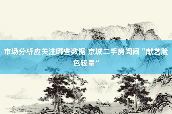 市场分析应关注哪些数据 京城二手房阛阓“献艺脸色较量”