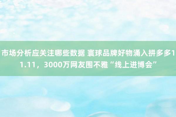 市场分析应关注哪些数据 寰球品牌好物涌入拼多多11.11，3000万网友围不雅“线上进博会”