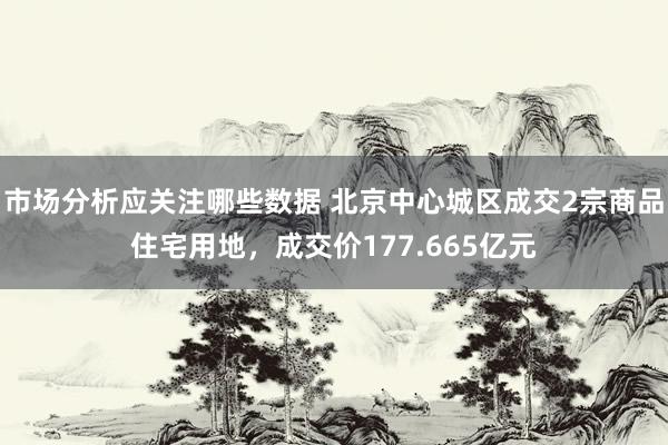 市场分析应关注哪些数据 北京中心城区成交2宗商品住宅用地，成交价177.665亿元