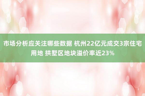 市场分析应关注哪些数据 杭州22亿元成交3宗住宅用地 拱墅区地块溢价率近23%