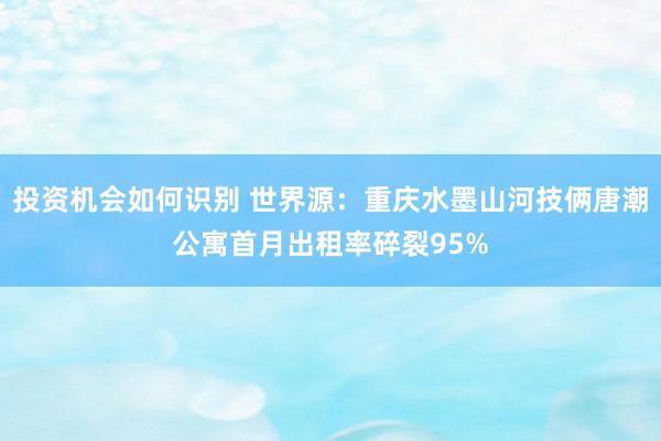 投资机会如何识别 世界源：重庆水墨山河技俩唐潮公寓首月出租率碎裂95%