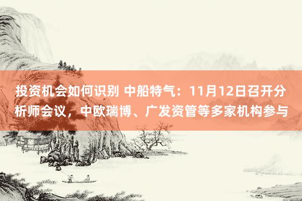 投资机会如何识别 中船特气：11月12日召开分析师会议，中欧瑞博、广发资管等多家机构参与