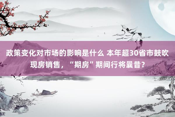 政策变化对市场的影响是什么 本年超30省市鼓吹现房销售，“期房”期间行将曩昔？