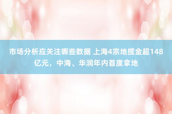 市场分析应关注哪些数据 上海4宗地揽金超148亿元，中海、华润年内首度拿地