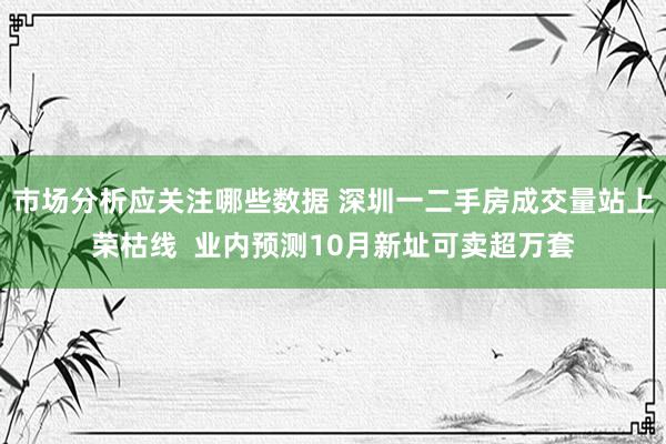 市场分析应关注哪些数据 深圳一二手房成交量站上荣枯线  业内预测10月新址可卖超万套