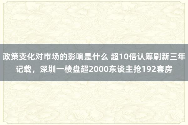 政策变化对市场的影响是什么 超10倍认筹刷新三年记载，深圳一楼盘超2000东谈主抢192套房