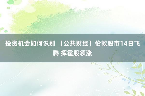 投资机会如何识别 【公共财经】伦敦股市14日飞腾 挥霍股领涨