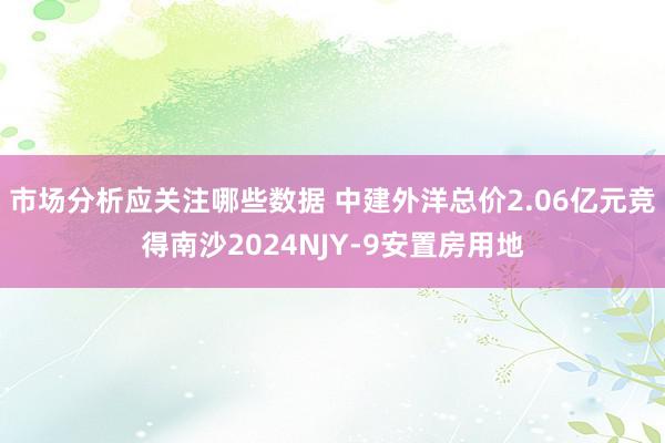 市场分析应关注哪些数据 中建外洋总价2.06亿元竞得南沙2024NJY-9安置房用地