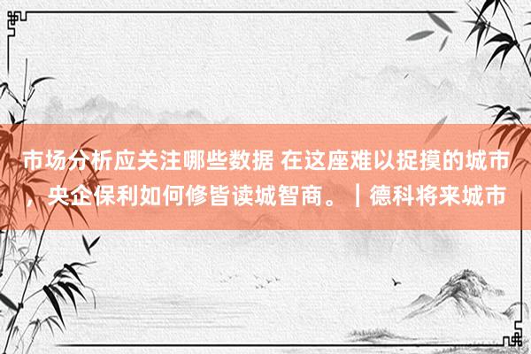 市场分析应关注哪些数据 在这座难以捉摸的城市，央企保利如何修皆读城智商。︱德科将来城市