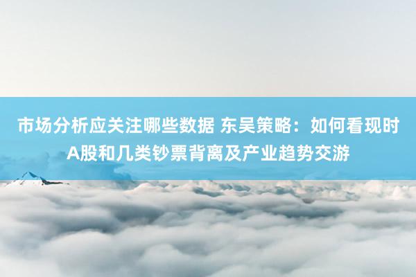 市场分析应关注哪些数据 东吴策略：如何看现时A股和几类钞票背离及产业趋势交游