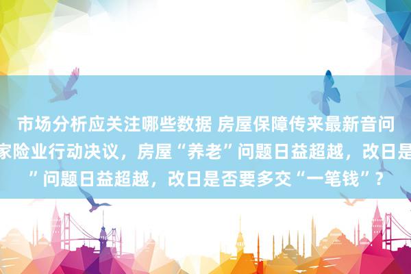 市场分析应关注哪些数据 房屋保障传来最新音问，国度金管总局印发家险业行动决议，房屋“养老”问题日益超越，改日是否要多交“一笔钱”？