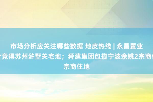 市场分析应关注哪些数据 地皮热线 | 永昌置业底价竞得苏州浒墅关宅地；舜建集团包揽宁波余姚2宗商住地