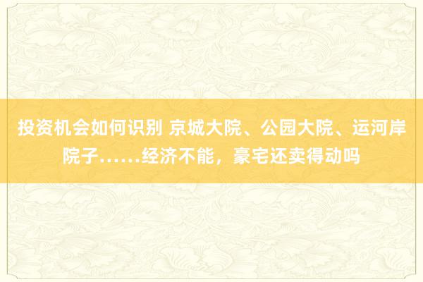 投资机会如何识别 京城大院、公园大院、运河岸院子……经济不能，豪宅还卖得动吗