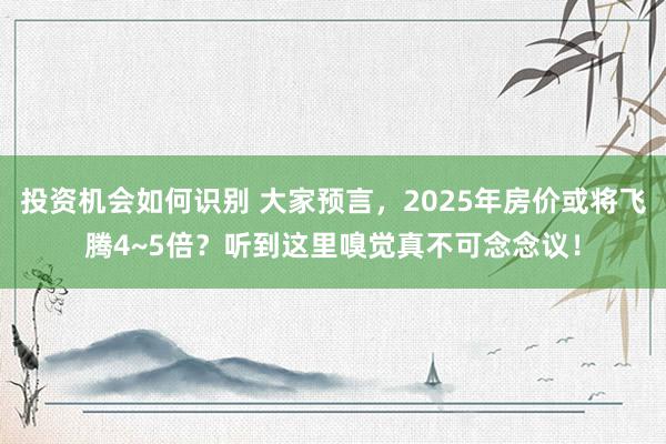 投资机会如何识别 大家预言，2025年房价或将飞腾4~5倍？听到这里嗅觉真不可念念议！