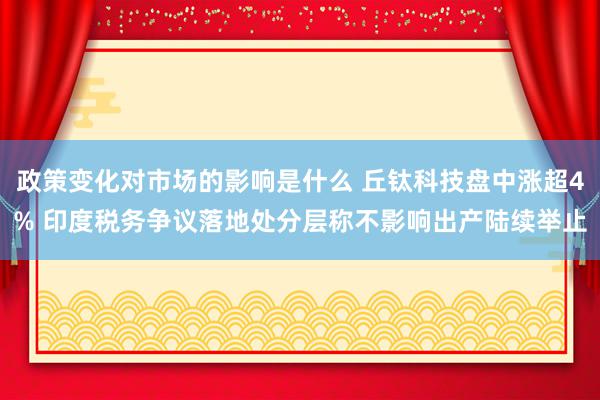 政策变化对市场的影响是什么 丘钛科技盘中涨超4% 印度税务争议落地处分层称不影响出产陆续举止