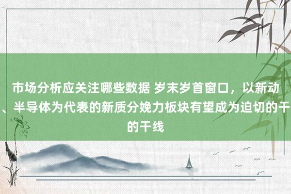 市场分析应关注哪些数据 岁末岁首窗口，以新动力、半导体为代表的新质分娩力板块有望成为迫切的干线