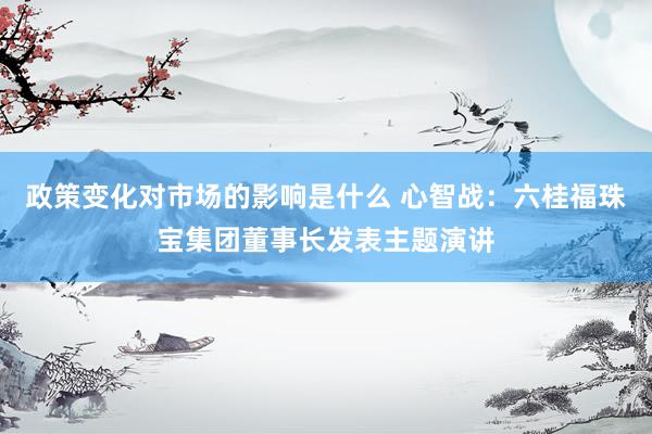 政策变化对市场的影响是什么 心智战：六桂福珠宝集团董事长发表主题演讲