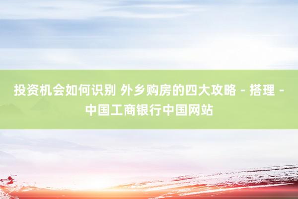 投资机会如何识别 外乡购房的四大攻略－搭理－中国工商银行中国网站