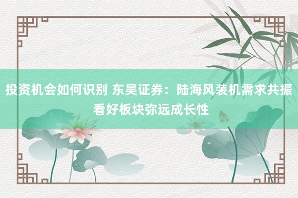 投资机会如何识别 东吴证券：陆海风装机需求共振 看好板块弥远成长性