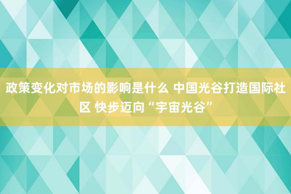 政策变化对市场的影响是什么 中国光谷打造国际社区 快步迈向“宇宙光谷”