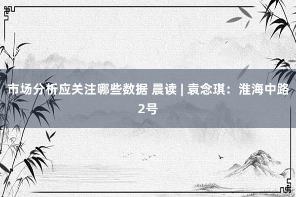 市场分析应关注哪些数据 晨读 | 袁念琪：淮海中路2号