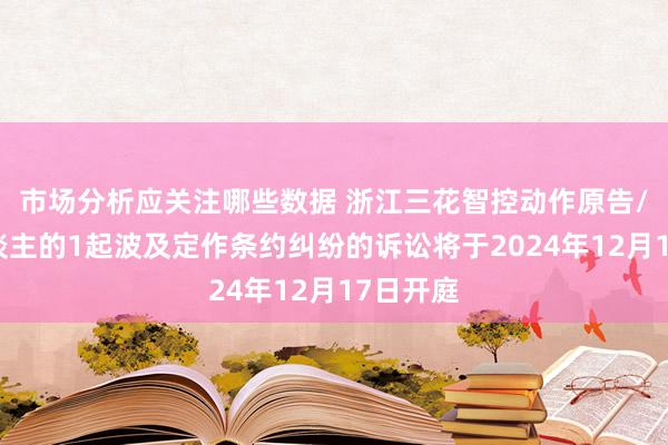 市场分析应关注哪些数据 浙江三花智控动作原告/上诉东谈主的1起波及定作条约纠纷的诉讼将于2024年12月17日开庭