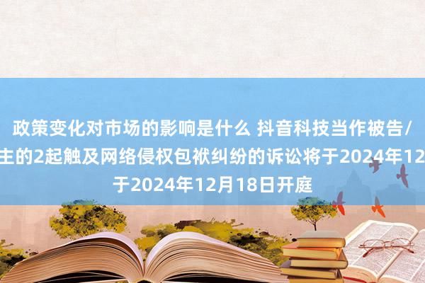 政策变化对市场的影响是什么 抖音科技当作被告/被上诉东谈主的2起触及网络侵权包袱纠纷的诉讼将于2024年12月18日开庭